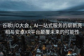 谷歌I/O大会，AI一站式服务的崭新亮相与安卓XR平台颠覆未来的可能性