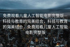 免费观看儿童人工智能电影完整版—科技与教育的完美结合，科技与教育的完美结合，免费观看儿童人工智能电影完整版