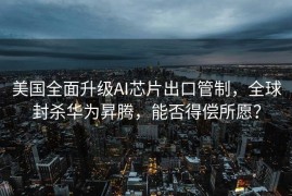 美国全面升级AI芯片出口管制，全球封杀华为昇腾，能否得偿所愿？