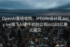 OpenAI重磅收购，iPhone设计师Jony Ive旗下AI硬件初创公司io以65亿美元成交