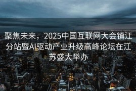 聚焦未来，2025中国互联网大会镇江分站暨AI驱动产业升级高峰论坛在江苏盛大举办