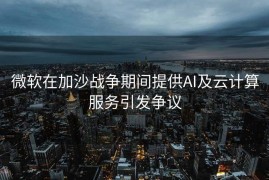 微软在加沙战争期间提供AI及云计算服务引发争议