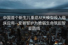 中国首个新生儿重症AI大模型投入临床应用—爱新智护为脆弱生命筑起智能防线