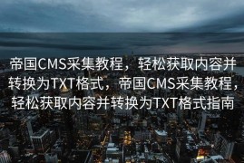 帝国CMS采集教程，轻松获取内容并转换为TXT格式，帝国CMS采集教程，轻松获取内容并转换为TXT格式指南