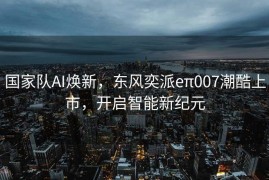 国家队AI焕新，东风奕派eπ007潮酷上市，开启智能新纪元