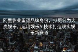 阿里影业重塑品牌身份，拟更名为大麦娱乐，运用娱乐AI技术打造现实娱乐新赛道