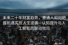 未来二十年财富趋势，普通人如何把握机遇实现人生逆袭—认知提升与人工智能的联动效应