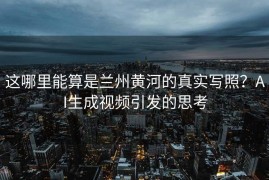 这哪里能算是兰州黄河的真实写照？AI生成视频引发的思考