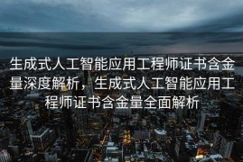 生成式人工智能应用工程师证书含金量深度解析，生成式人工智能应用工程师证书含金量全面解析