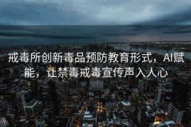 戒毒所创新毒品预防教育形式，AI赋能，让禁毒戒毒宣传声入人心