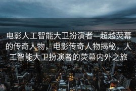 电影人工智能大卫扮演者—超越荧幕的传奇人物，电影传奇人物揭秘，人工智能大卫扮演者的荧幕内外之旅
