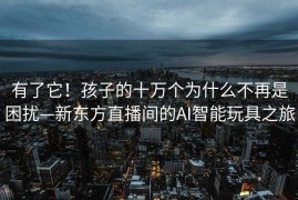 有了它！孩子的十万个为什么不再是困扰—新东方直播间的AI智能玩具之旅