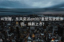 AI觉醒，东风奕派eπ007重塑驾驶新体验，焕新上市！
