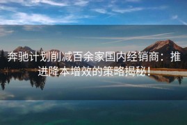 奔驰计划削减百余家国内经销商：推进降本增效的策略揭秘！