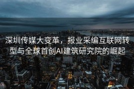 深圳传媒大变革，报业采编互联网转型与全球首创AI建筑研究院的崛起