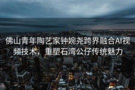 佛山青年陶艺家钟婉尧跨界融合AI视频技术，重塑石湾公仔传统魅力