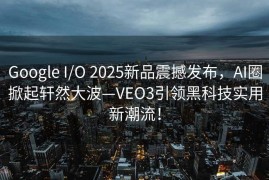 Google I/O 2025新品震撼发布，AI圈掀起轩然大波—VEO3引领黑科技实用新潮流！