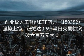 创业板人工智能ETF南方（159382）强势上扬，涨幅达0.5%半日交易额突破六百万元大关