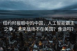 纽约时报眼中的中国，人工智能霸主之争，未来战场不在美国？像话吗？