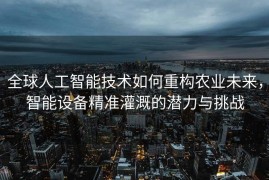 全球人工智能技术如何重构农业未来，智能设备精准灌溉的潜力与挑战