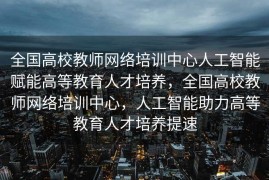 全国高校教师网络培训中心人工智能赋能高等教育人才培养，全国高校教师网络培训中心，人工智能助力高等教育人才培养提速