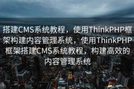 搭建CMS系统教程，使用ThinkPHP框架构建内容管理系统，使用ThinkPHP框架搭建CMS系统教程，构建高效的内容管理系统
