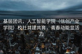 基层团讯，人工智能学院（信创产业学院）校社共建共育，青春动能显活力