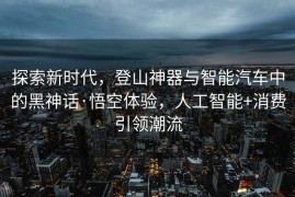 探索新时代，登山神器与智能汽车中的黑神话·悟空体验，人工智能+消费引领潮流