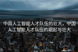 中国人工智能人才队伍的壮大，中国人工智能人才队伍的崛起与壮大