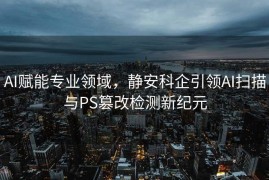 AI赋能专业领域，静安科企引领AI扫描与PS篡改检测新纪元