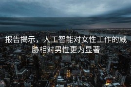 报告揭示，人工智能对女性工作的威胁相对男性更为显著