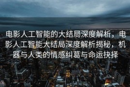 电影人工智能的大结局深度解析，电影人工智能大结局深度解析揭秘，机器与人类的情感纠葛与命运抉择