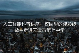 人工智能科普讲座，校园里的津彩绽放—走进天津市第七中学