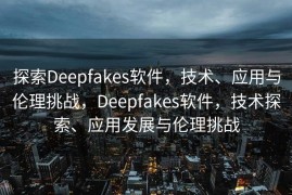 探索Deepfakes软件，技术、应用与伦理挑战，Deepfakes软件，技术探索、应用发展与伦理挑战