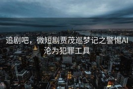 追剧吧，微短剧贾茂巡梦记之警惕AI沦为犯罪工具