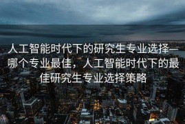 人工智能时代下的研究生专业选择—哪个专业最佳，人工智能时代下的最佳研究生专业选择策略