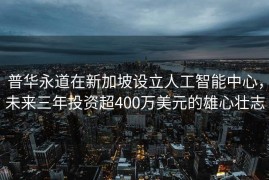 普华永道在新加坡设立人工智能中心，未来三年投资超400万美元的雄心壮志