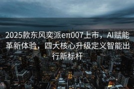 2025款东风奕派eπ007上市，AI赋能革新体验，四大核心升级定义智能出行新标杆