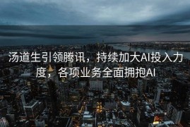 汤道生引领腾讯，持续加大AI投入力度，各项业务全面拥抱AI