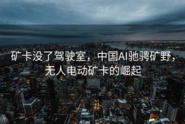 矿卡没了驾驶室，中国AI驰骋矿野，无人电动矿卡的崛起