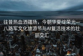 往昔热血洒疆场，今朝华夏绽荣光—八路军文化旅游节与AI复活技术的壮丽交汇