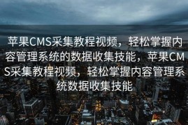 苹果CMS采集教程视频，轻松掌握内容管理系统的数据收集技能，苹果CMS采集教程视频，轻松掌握内容管理系统数据收集技能