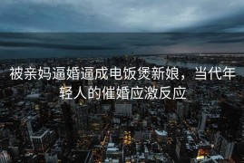 被亲妈逼婚逼成电饭煲新娘，当代年轻人的催婚应激反应