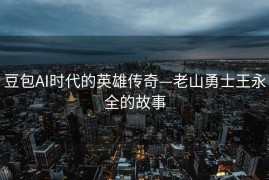 豆包AI时代的英雄传奇—老山勇士王永全的故事
