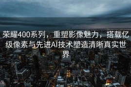 荣耀400系列，重塑影像魅力，搭载亿级像素与先进AI技术塑造清晰真实世界