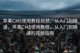 苹果CMS使用教程视频，从入门到精通，苹果CMS使用教程，从入门到精通的视频指南