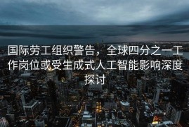 国际劳工组织警告，全球四分之一工作岗位或受生成式人工智能影响深度探讨