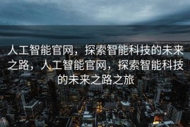 人工智能官网，探索智能科技的未来之路，人工智能官网，探索智能科技的未来之路之旅