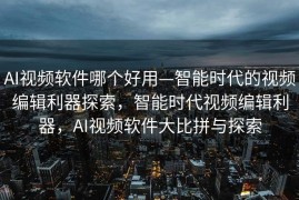 AI视频软件哪个好用—智能时代的视频编辑利器探索，智能时代视频编辑利器，AI视频软件大比拼与探索
