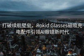 打破续航壁垒，Rokid Glasses磁吸充电配件引领AI眼镜新时代